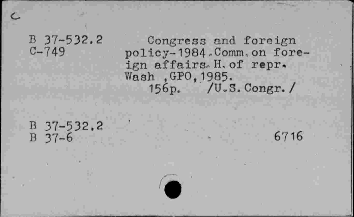 ﻿B 37-532.2 C-749
Congress and foreign policy-1984-Comm,on foreign affairs. H. of repr. Wash ,GPO,1985.
156p. /U-S.Congr. /
B 37-532.2
B 37-6
6716